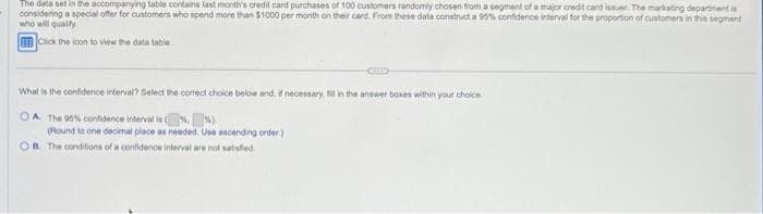 The data set in the accompanying table contains last month's credit card purchases of 100 customers randomly chosen from a segment of a major credit card issuer. The marketing department is
considering a special offer for customers who spend more than $1000 per month on their card. From these data construct a 95% confidence interval for the proportion of customers in this segment
who will quality
Click the loon to view the data table
What is the confidence interval? Select the correct choice below and, if necessary, fill in the answer boxes within your choice
OA The 95% confidence interval is (%
(Round to one decimal place as needed. Use ascending order)
OB. The conditions of a confidence interval are not satisfied