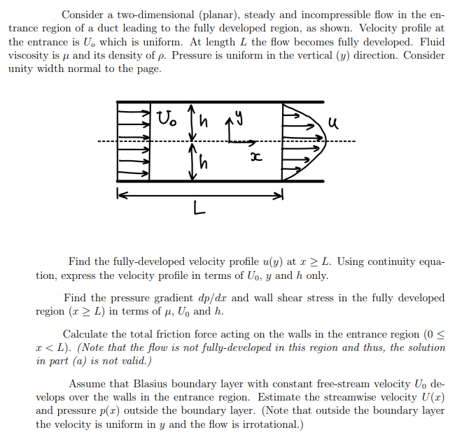 Consider a two-dimensional (planar), steady and incompressible flow in the en-
trance region of a duct leading to the fully developed region, as shown. Velocity profile at
the entrance is U, which is uniform. At length L the flow becomes fully developed. Fluid
viscosity is μ and its density of p. Pressure is uniform in the vertical (y) direction. Consider
unity width normal to the page.
Vo h
L
เง
I
x
u
Find the fully-developed velocity profile u(y) at x ≥ L. Using continuity equa-
tion, express the velocity profile in terms of Uo, y and h only.
Find the pressure gradient dp/dr and wall shear stress in the fully developed
region (x > L) in terms of μ, U₁ and h.
Calculate the total friction force acting on the walls in the entrance region (0 <
x <L). (Note that the flow is not fully-developed in this region and thus, the solution
in part (a) is not valid.)
Assume that Blasius boundary layer with constant free-stream velocity U₁ de-
velops over the walls in the entrance region. Estimate the streamwise velocity U(x)
and pressure p(x) outside the boundary layer. (Note that outside the boundary layer
the velocity is uniform in y and the flow is irrotational.)