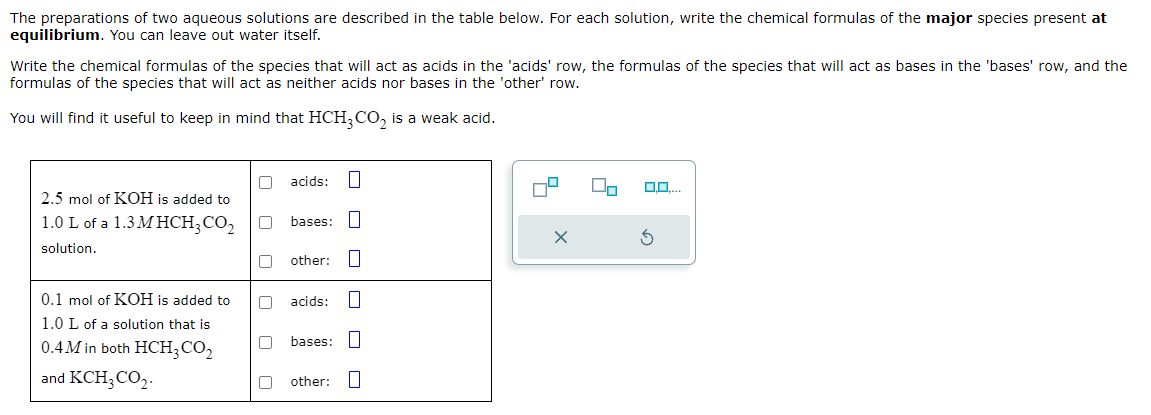 The preparations of two aqueous solutions are described in the table below. For each solution, write the chemical formulas of the major species present at
equilibrium. You can leave out water itself.
Write the chemical formulas of the species that will act as acids in the 'acids' row, the formulas of the species that will act as bases in the 'bases' row, and the
formulas of the species that will act as neither acids nor bases in the 'other' row.
You will find it useful to keep in mind that HCH3CO2 is a weak acid.
acids: ☐
2.5 mol of KOH is added to
1.0 L of a 1.3MHCH3CO2
bases: ☐
solution.
other: ☐
0.1 mol of KOH is added to
1.0 L of a solution that is
0.4M in both HCH3CO₂
and KCH,CO.
acids: ☐
ㅁㅁ
bases: ☐
other: ☐
0,0,...
S