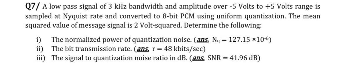 Q7/ A low pass signal of 3 kHz bandwidth and amplitude over -5 Volts to +5 Volts range is
sampled at Nyquist rate and converted to 8-bit PCM using uniform quantization. The mean
squared value of message signal is 2 Volt-squared. Determine the following:
i)
The normalized power of quantization noise. (ans. Nq = 127.15 ×10-6)
ii) The bit transmission rate. (ans. r= 48 kbits/sec)
iii) The signal to quantization noise ratio in dB. (ans. SNR = 41.96 dB)
