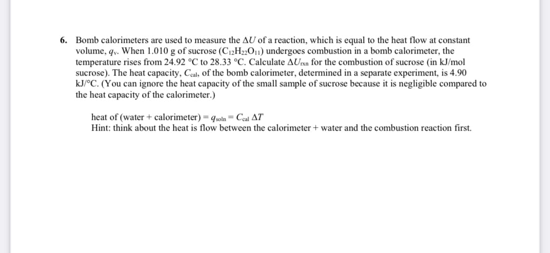 6. Bomb calorimeters are used to measure the AU of a reaction, which is equal to the heat flow at constant
volume, qy. When 1.010 g of sucrose (C12H22011) undergoes combustion in a bomb calorimeter, the
temperature rises from 24.92 °C to 28.33 °C. Calculate AUrxn for the combustion of sucrose (in kJ/mol
sucrose). The heat capacity, Ceal, of the bomb calorimeter, determined in a separate experiment, is 4.90
kJ/°C. (You can ignore the heat capacity of the small sample of sucrose because it is negligible compared to
the heat capacity of the calorimeter.)
heat of (water + calorimeter) = qsoln = Ccal AT
Hint: think about the heat is flow between the calorimeter + water and the combustion reaction first.
