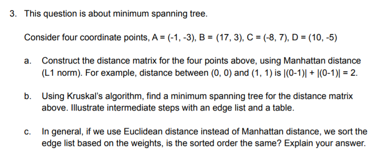 3. This question is about minimum spanning tree.
Consider four coordinate points, A = (-1, -3), B = (17, 3), C = (-8, 7), D = (10, -5)
a. Construct the distance matrix for the four points above, using Manhattan distance
(L1 norm). For example, distance between (0, 0) and (1, 1) is |(0-1)| + |(0-1)| = 2.
b. Using Kruskal's algorithm, find a minimum spanning tree for the distance matrix
above. Illustrate intermediate steps with an edge list and a table.
c. In general, if we use Euclidean distance instead of Manhattan distance, we sort the
edge list based on the weights, is the sorted order the same? Explain your answer.

