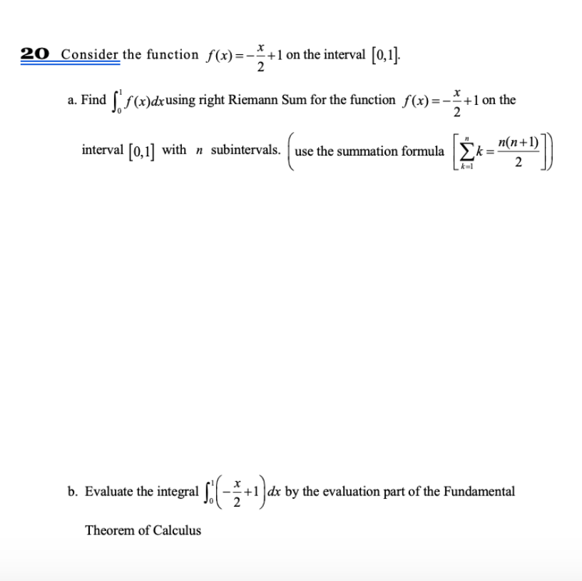 20 Consider the function f(x)=-÷+1 on the interval [0,1].
a. Find f(x)dxusing right Riemann Sum for the function f(x)=-+1 on the
2
n(n+1)
interval [0,1] with n subintervals. use the summation formula
2
k-1
b. Evaluate the integral S(-+1 ]dx by the evaluation part of the Fundamental
Theorem of Calculus

