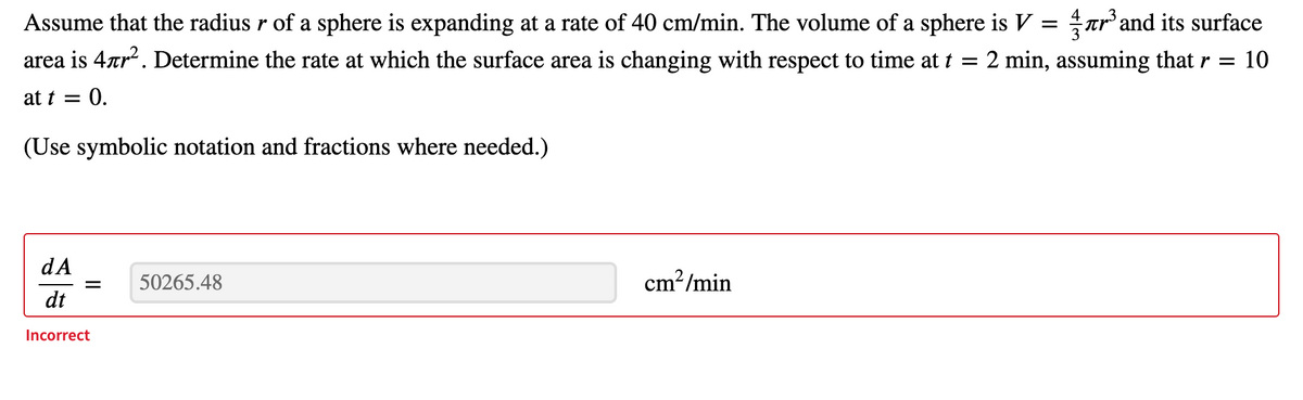 Assume that the radius r of a sphere is expanding at a rate of 40 cm/min. The volume of a sphere is V = Trand its surface
area is 4rr. Determine the rate at which the surface area is changing with respect to time at t =
2 min, assuming that r = 10
at t = 0.
(Use symbolic notation and fractions where needed.)
dA
50265.48
cm?/min
||
dt
Incorrect
