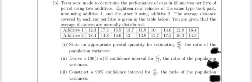 (b) Tests were made to determine the performance of cars in kilometres per litre of
petrol using two additives. Eighteen new vehicles of the same type took part,
nine using additive 1, and the other 9 using additive 2. The average distance
covered by each car per litre is given in the table below. You are given that the
average distances are normally distributed.
Additive 1 12.3 17.3 15.5 13.7 11.9 10 14.6 12.8 16.4
Additive 2 18.4 14.8 16.6 12 13.9 15.7 17.5 16.3 14.3
(i) State an appropriate pivotal quantity for estimating the ratio of the
population variances.
(ii) Derive a 100(1-a)% confidence interval for, the ratio of the population
variances.
(iii) Construct a 99% confidence interval for, the ratio of the population
variances.