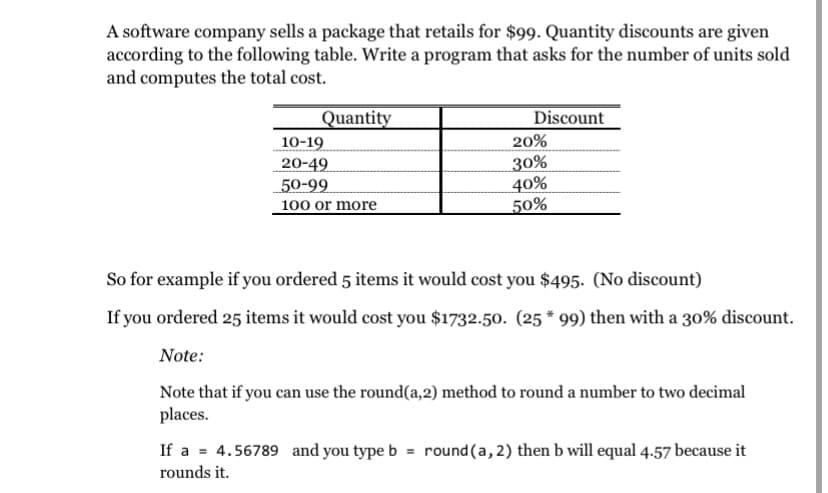 A software company sells a package that retails for $99. Quantity discounts are given
according to the following table. Write a program that asks for the number of units sold
and computes the total cost.
Discount
Quantity
10-19
20%
20-49
50-99
100 or more
30%
40%
50%
So for example if you ordered 5 items it would cost you $495. (No discount)
If you ordered 25 items it would cost you $1732.50. (25 * 99) then with a 30% discount.
Note:
Note that if you can use the round(a,2) method to round a number to two decimal
places.
If a = 4.56789 and you type b
= round(a, 2) then b will equal 4.57 because it
rounds it.
