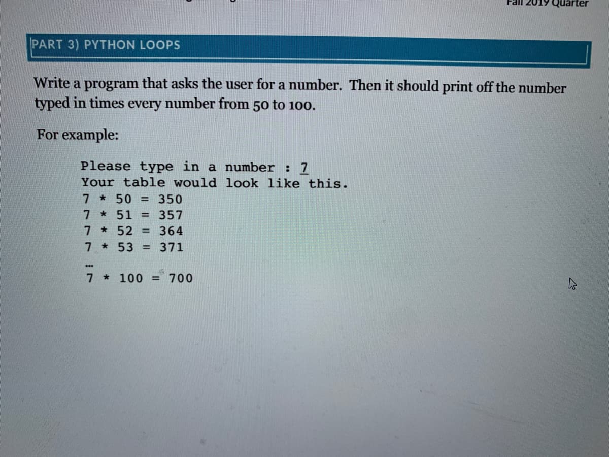 Quarter
PART 3) PYTHON LOOPS
Write a program that asks the user for a number. Then it should print off the number
typed in times every number from 50 to 100.
For example:
Please type in a number : 7
Your table would look like this.
7 *50 = 350
7 *51
7 * 52 = 364
7 * 53 = 371
= 357
7 * 100
700
%3D
