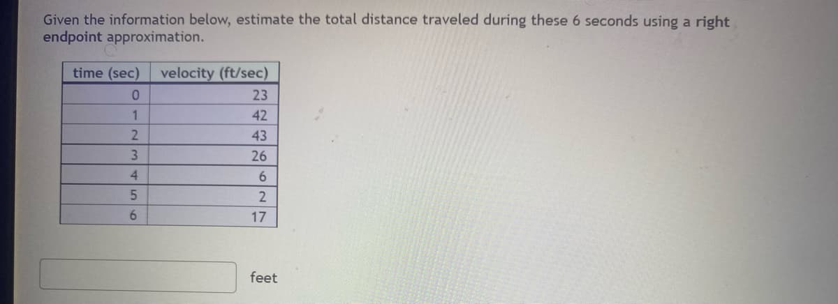 Given the information below, estimate the total distance traveled during these 6 seconds using a right
endpoint approximation.
time (sec) velocity (ft/sec)
0
1
2
3
4
5
6
23
42
43
26
6
2
17
feet