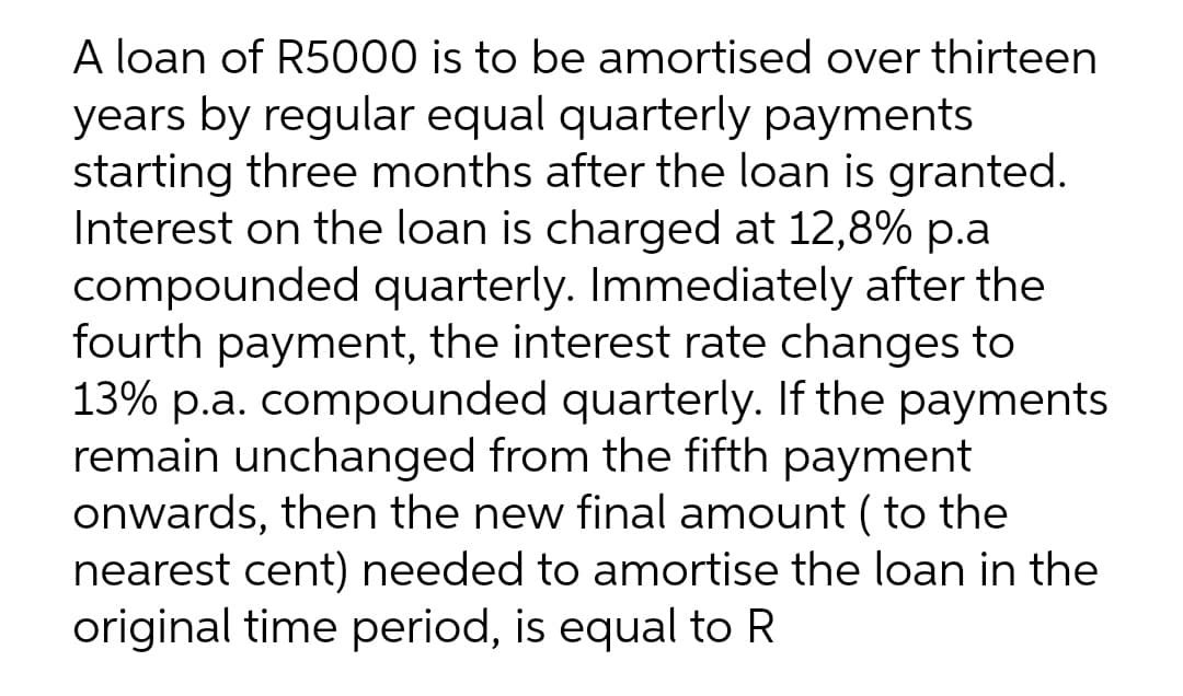 A loan of R5000 is to be amortised over thirteen
years by regular equal quarterly payments
starting three months after the loan is granted.
Interest on the loan is charged at 12,8% p.a
compounded quarterly. Immediately after the
fourth payment, the interest rate changes to
13% p.a. compounded quarterly. If the payments
remain unchanged from the fifth payment
onwards, then the new final amount ( to the
nearest cent) needed to amortise the loan in the
original time period, is equal to R
