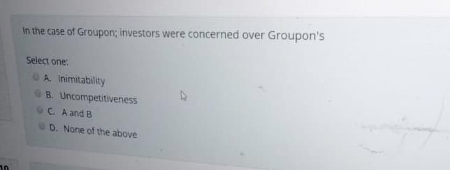 In the case of Groupon; investors were concerned over Groupon's
Select one:
A. Inimitability
B. Uncompetitiveness
C. A and B
D. None of the above
10
