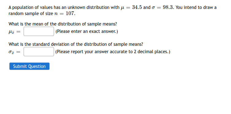 A population of values has an unknown distribution with μ = 34.5 and σ = 98.3. You intend to draw a
random sample of size n = 107.
What is the mean of the distribution of sample means?
Hz =
(Please enter an exact answer.)
What is the standard deviation of the distribution of sample means?
σz =
Submit Question
(Please report your answer accurate to 2 decimal places.)