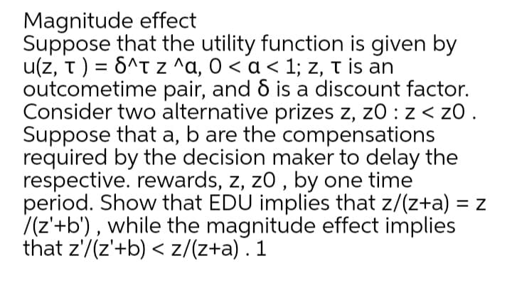 Magnitude effect
Suppose that the utility function is given by
u(z, t) = 6^t z ^a, 0 < a < 1; z, t is an
outcometime pair, and & is a discount factor.
Consider two alternative prizes z, z0 : z < zO .
Suppose that a, b are the compensations
required by the decision maker to delay the
respective. rewards, z, z0 , by one time
period. Show that EDU implies that z/(z+a) = z
7(z'+b') , while the magnitude effect implies
that z'/(z'+b) < z/(z+a). 1
