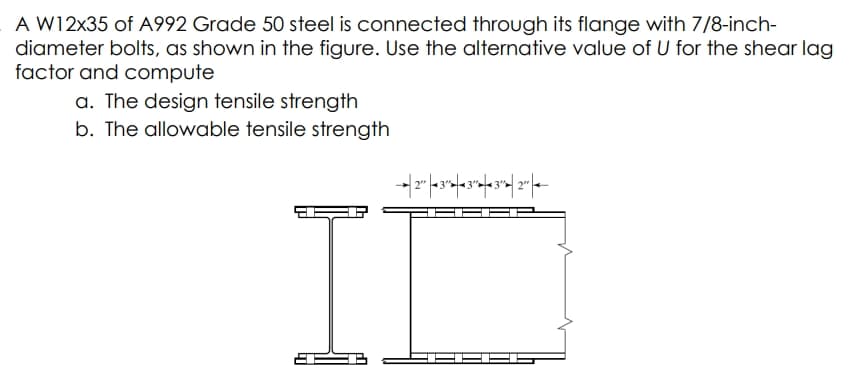 A W12x35 of A992 Grade 50 steel is connected through its flange with 7/8-inch-
diameter bolts, as shown in the figure. Use the alternative value of U for the shear lag
factor and compute
a. The design tensile strength
b. The allowable tensile strength
II
