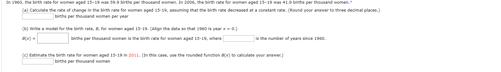 In 1960, the birth rate for women aged 15-19 was 59.9 births per thousand women. In 2006, the birth rate for women aged 15-19 was 41.9 births per thousand women.t
(a) Calculate the rate of change in the birth rate for women aged 15-19, assuming that the birth rate decreased at a constant rate. (Round your answer to three decimal places.)
births per thousand women per year
(b) Write a model for the birth rate, B, for women aged 15-19. (Align the data so that 1960 is year x 0.)
is the number of years since 1960
B(x)
births per thousand women is the birth rate for women aged 15-19, where
(c) Estimate the birth rate for women aged 15-19 in 2011. (In this case, use the rounded function B(x) to calculate your answer.)
births per thousand women
