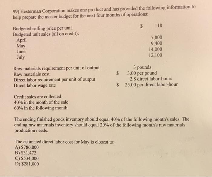 99) Hesterman Corporation makes one product and has provided the following information to
help prepare the master budget for the next four months of operations:
2$
118
Budgeted selling price per unit
Budgeted unit sales (all on credit):
Аpril
May
June
7,800
9,400
14,000
12,100
July
Raw materials requirement per unit of output
Raw materials cost
Direct labor requirement per unit of output
Direct labor wage rate
3 pounds
3.00 per pound
2.8 direct labor-hours
$ 25.00 per direct labor-hour
Credit sales are collected:
40% in the month of the sale
60% in the following month
The ending finished goods inventory should equal 40% of the following month's sales. The
ending raw materials inventory should equal 20% of the following month's raw materials
production needs.
The estimated direct labor cost for May is closest to:
A) $786,800
B) $31,472
C) $534,000
D) $281,000
