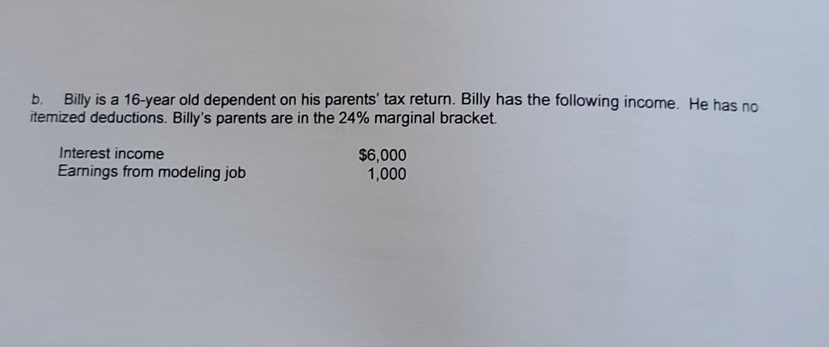 b. Billy is a 16-year old dependent on his parents' tax return. Billy has the following income. He has no
itemized deductions. Billy's parents are in the 24% marginal bracket.
Interest income
$6,000
1,000
Earnings from modeling job
