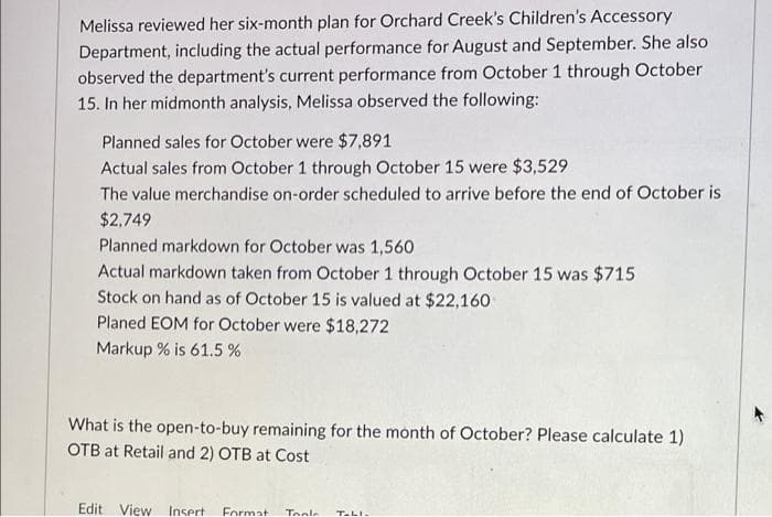 Melissa reviewed her six-month plan for Orchard Creek's Children's Accessory
Department, including the actual performance for August and September. She also
observed the department's current performance from October 1 through October
15. In her midmonth analysis, Melissa observed the following:
Planned sales for October were $7,891
Actual sales from October 1 through October 15 were $3,529
The value merchandise on-order scheduled to arrive before the end of October is
$2,749
Planned markdown for October was 1,560
Actual markdown taken from October 1 through October 15 was $715
Stock on hand as of October 15 is valued at $22,160
Planed EOM for October were $18,272
Markup % is 61.5 %
What is the open-to-buy remaining for the month of October? Please calculate 1)
OTB at Retail and 2) OTB at Cost
Edit View Insert
Format
Toole
T-LI.
