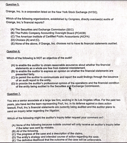 Question 5.
Orange, Inc. is a corporation listed on the New York Stock Exchango (NYSE).
Which of the following organizations, established by Congress, directly oversoo(s) audits of
Orange, Inc.'s financial roports?
(A) The Securities and Exchange Commission (SEC)
(B) The Public Company Accounting Oversight Board (PCAOB)
(C) The American Institute of Certified Public Accountants (AICPA)
(D) Choices (A) and (C).
(E) None of the above, if Orange, Inc. chooses not to have its financial statements audited.
Question 6.
Which of the following is NOT an objective of the audit?
(A) to enable the auditor to obtain reasonable assurance about whether the financial
statements as a whole are free from material misstatement.
(B) to enable the auditor to express an opinion on whether the financial statements are
presented fairly.
(C) to permit the auditor to communicate and report the audit findings through the issuance
of an audit report to the entity.
(D) to provide the auditor's professional opinion of the operations and the financial condition
of the entity being audited to the Securitios and Exchange Commission.
Question 7.
You are a senior associate at a large law firm, working in its Los Angeles office. For the past two
years, you have led the team representing Frult, Inc. in its defense against a class action
lawsuit. Fruit, Inc.'s financial statements are currently being audited and the auditor plans to
send an inquiry letter regarding the litigation.
Which of the following might the auditor's inquiry letter request your comment on?
(A) None of the following because outside counsel will only recelve an auditor's inquiry letter
if the letter was sent by mistake.
(B) All of the following.
(C) The progress of the case and a description of the claims.
(D) The entity's strategy and intended course of action regarding the case.
(E) The definitive likelihood that the outcome of the case will be unfavorable.
