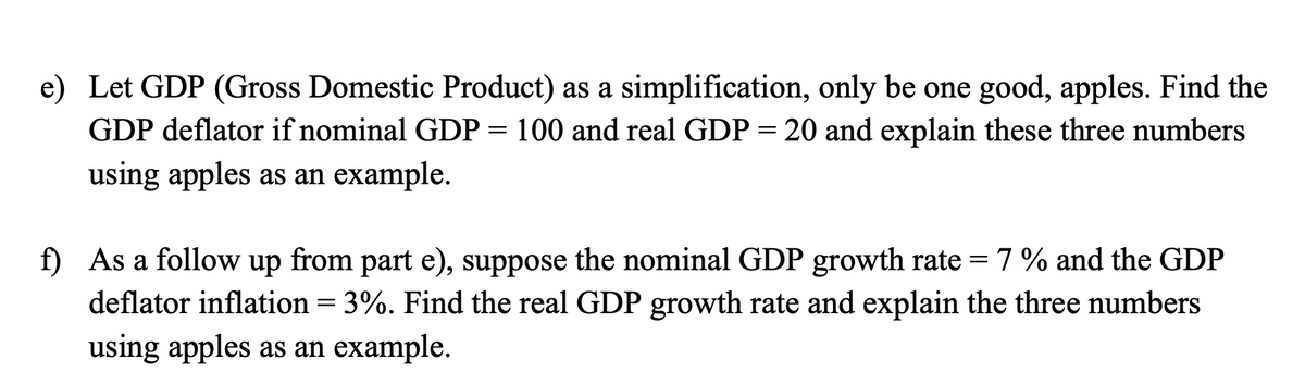 e) Let GDP (Gross Domestic Product) as a simplification, only be one good, apples. Find the
GDP deflator if nominal GDP = 100 and real GDP = 20 and explain these three numbers
using apples as an example.
f) As a follow up from part e), suppose the nominal GDP growth rate = 7% and the GDP
deflator inflation = 3%. Find the real GDP growth rate and explain the three numbers
using apples as an example.
