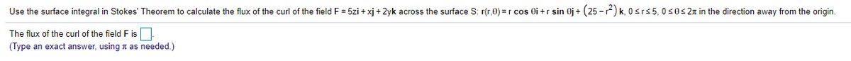 Use the surface integral in Stokes' Theorem to calculate the flux of the curl of the field F = 5zi + xj + 2yk across the surface S: r(r,0) =r cos Oi +r sin 0j + (25 -) k, 0srs5, 0s0s2n in the direction away from the origin.
The flux of the curl of the field F is
(Type an exact answer, using n as needed.)
