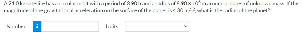 A 21.0 kg satellite has a circular orbit with a period of 3.90 h and a radius of 8.90 × 106 m around a planet of unknown mass. If the
magnitude of the gravitational acceleration on the surface of the planet is 4.30 m/s², what is the radius of the planet?
Number
i
Units
