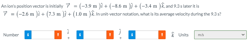 An ion's position vector is initially 7 = (-3,9 m )i + (-8.6 m )j + (-3.4 m )k, and 9.3 s later it is
7 = (-2.6 m )i + (7.3 m )ĵ + (1.0 m )R. In unit-vector notation, what is its average velocity during the 9.3 s?
Number
i
k Units
m/s
