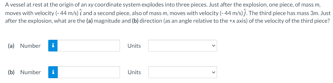 A vessel at rest at the origin of an xy coordinate system explodes into three pieces. Just after the explosion, one piece, of mass m,
moves with velocity (- 44 m/s) î and a second piece, also of mass m, moves with velocity (- 44 m/s) j. The third piece has mass 3m. Just
after the explosion, what are the (a) magnitude and (b) direction (as an angle relative to the +x axis) of the velocity of the third piece?
(a) Number
i
Units
(b) Number
i
Units
