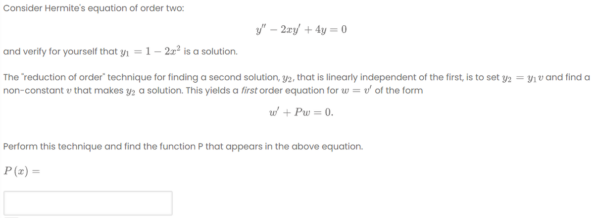 Consider Hermite's equation of order two:
y' – 2xy + 4y = 0
and verify for yourself that y1 = 1– 2x? is a solution.
The "reduction of order" technique for finding a second solution, y2, that is linearly independent of the first, is to set Y2 = Y1v and find a
non-constant v that makes y2 a solution. This yields a first order equation for w = v' of the form
w' + Pw = 0.
Perform this technique and find the function P that appears in the above equation.
P (x) =
