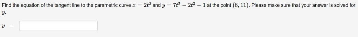 Find the equation of the tangent line to the parametric curve x = 2t2 and y = 7t? – 2t3 – 1 at the point (8, 11). Please make sure that your answer is solved for
Y.
