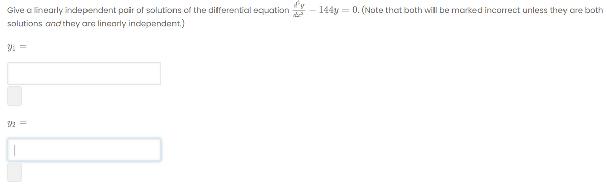 dy
Give a linearly independent pair of solutions of the differential equation – 144y = 0. (Note that both will be marked incorrect unless they are both
solutions and they are linearly independent.)
Y1 =
Y2 =
