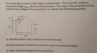 5. A projectile is fired at a 60° angle as shown below. The projectile reaches a
maximum height ymax above its initial position. The range of the projectile is 25 m,
and the time of flight of the projectile is 3 s. Answer the following questions.
25
a) Find the initial x and y components of the velocity.
b) How long does it take the projectile to reach its maximum height?
c) What is the final height H of the projectile?

