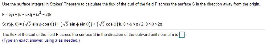 Use the surface integral in Stokes' Theorem to calculate the flux of the curl of the field F across the surface S in the direction away from the origin.
F= 5yi + (5 - 5x)j + (z² - 2)k
S: r(), 0) = (V5 sin p cos e) i+ (V5 sin o sin 0) j+ (V5 cos 4) k, 0 spst/2,0s0s2a
The flux of the curl of the field F across the surface S in the direction of the outward unit normal n is
(Type an exact answer, using t as needed.)
