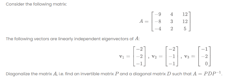 Consider the following matrix:
4
12
A
-8
3
12
2
5
The following vectors are linearly independent eigenvectors of A:
-2'
-2
Vi =
-2
V2 =
V3
-2
Diagonalize the matrix A, i.e. find an invertible matrix P and a diagonal matrix D such that A = PDP-1.
