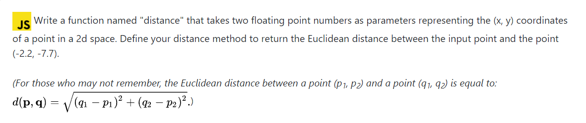 JS
Write a function named "distance" that takes two floating point numbers as parameters representing the (x, y) coordinates
of a point in a 2d space. Define your distance method to return the Euclidean distance between the input point and the point
(-2.2, -7.7).
(For those who may not remember, the Euclidean distance between a point (p1, P2) and a point (q1, 92) is equal to:
d(p, q)
V(an - P1)? + (42 – P2)².)
