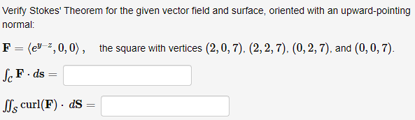 Verify Stokes' Theorem for the given vector field and surface, oriented with an upward-pointing
normal:
F = (e 2, 0, 0), the square with vertices (2,0, 7), (2, 2, 7), (0, 2, 7), and (0, 0, 7).
Sc F. ds
=
ff curl(F). ds
=