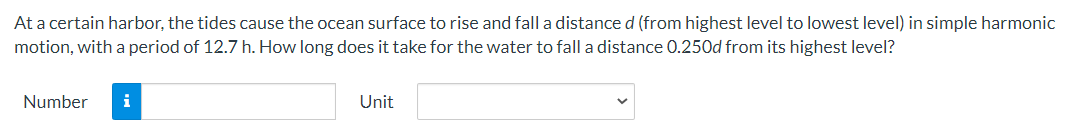 At a certain harbor, the tides cause the ocean surface to rise and fall a distance d (from highest level to lowest level) in simple harmonic
motion, with a period of 12.7 h. How long does it take for the water to fall a distance 0.250d from its highest level?
Number
i
Unit
