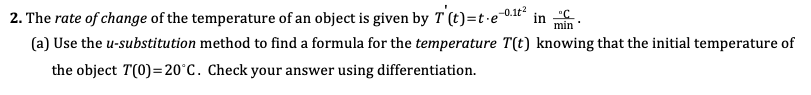 The rate of change of the temperature of an object is given by T (t)=t·eª
-0.1t
min
(a) Use the u-substitution method to find a formula for the temperature T(t) knowing that the initial temperature of
the object T(0)=20°C. Check your answer using differentiation.

