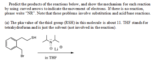Predict the products of the reactions below, and show the mechanism for each reaction
by using curved arrows to indicate the movement of electrons. If there is no reaction,
please write "NR". Note that these problems involve substitution and acid/base reactions.
(a) The pka value of the thiol group (RSH) in this molecule is about 11. THF stands for
tetrahydrofuran and is just the solvent (not involved in the reaction).
HS
Li
Br
in THF

