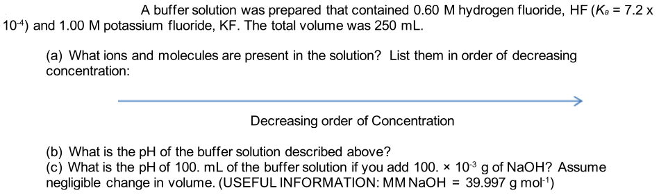 A buffer solution was prepared that contained 0.60 M hydrogen fluoride, HF (Ka = 7.2 x
104) and 1.00M potassium fluoride, KF. The total volume was 250 mL.
(a) What ions and molecules are present in the solution? List them in order of decreasing
concentration:
Decreasing order of Concentration
(b) What is the pH of the buffer solution described above?
(c) What is the pH of 100. mL of the buffer solution if you add 100. x 10-3 g of NaOH? Assume
negligible change in volume. (USEFUL INFORMATION: MM NaOH = 39.997 g mol-1)
