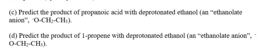(c) Predict the product of propanoic acid with deprotonated ethanol (an "ethanolate
anion", O-CH2-CH3).
(d) Predict the product of 1-propene with deprotonated ethanol (an “ethanolate anion",
O-CH2-CH3).
