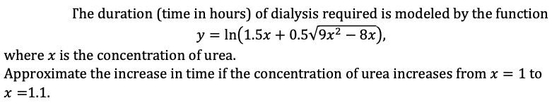 The duration (time in hours) of dialysis required is modeled by the function
y = In(1.5x + 0.5V9x2 – 8x),
where x is the concentration of urea.
Approximate the increase in time if the concentration of urea increases from x = 1 to
x =1.1.
