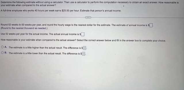 Determine the following estimate without using a calculator. Then use a calculator to perform the computation necessary to obtain an exact answer. How reasonable is
your estimate when compared to the actual answer?
A full-time employee who works 40 hours per week earns $25.50 per hour. Estimate that person's annual income.
Round 52 weeks to 50 weeks per year, and round the hourly wage to the nearest dollar for the estimate. The estimate of annual income is $
(Round to the nearest thousand as needed.)
Use 52 weeks per year for the actual income. The actual annual income is $
How reasonable is your estimate when compared to the actual answer? Select the correct answer below and fill in the answer box to complete your choice.
OA. The estimate is a little higher than the actual result. The difference is S
OB. The estimate is a little lower than the actual result. The difference is $