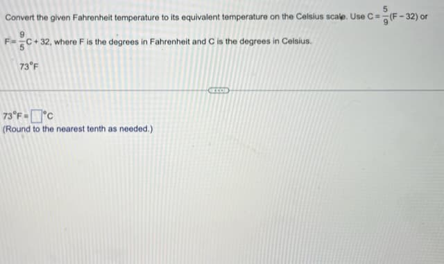 Convert the given Fahrenheit temperature to its equivalent temperature on the Celsius scale. Use C = (F-32) or
F=C+32, where F is the degrees in Fahrenheit and C is the degrees in Celsius.
73°F
73°F=°C
(Round to the nearest tenth as needed.)