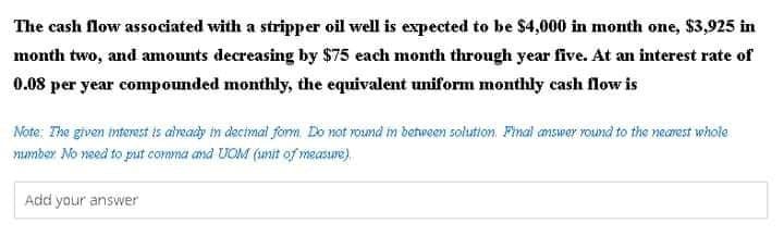 The cash flow associated with a stripper oil well is expected to be $4,000 in month one, $3,925 in
month two, and amounts decreasing by $75 each month through year five. At an interest rate of
0.08 per year compounded monthly, the equivalent uniform monthly cash flow is
Note: The given intertst is alveady in decimal form. Do not round in behween solution. Final answer round to the nearest whole
number No need to piut comma and UOM (unit of measure).
Add your answer
