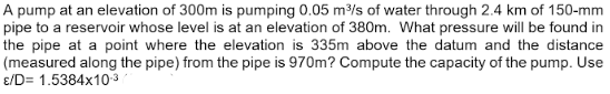 A pump at an elevation of 300m is pumping 0.05 m³/s of water through 2.4 km of 150-mm
pipe to a reservoir whose level is at an elevation of 380m. What pressure will be found in
the pipe at a point where the elevation is 335m above the datum and the distance
(measured along the pipe) from the pipe is 970m? Compute the capacity of the pump. Use
E/D= 1.5384x10-³
