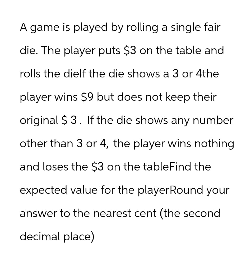 A game is played by rolling a single fair
die. The player puts $3 on the table and
rolls the dielf the die shows a 3 or 4the
player wins $9 but does not keep their
original $3. If the die shows any number
other than 3 or 4, the player wins nothing
and loses the $3 on the tableFind the
expected value for the playerRound your
answer to the nearest cent (the second
decimal place)