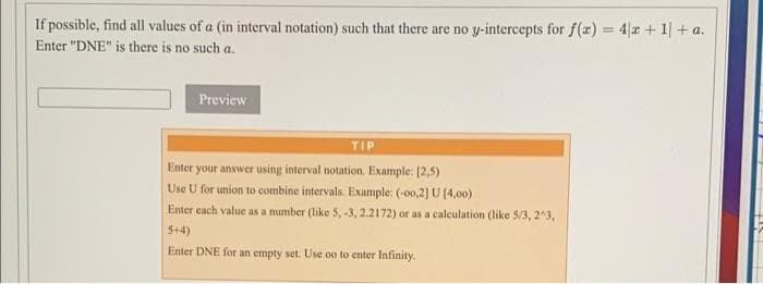 If possible, find all values of a (in interval notation) such that there are no y-intercepts for f(x)=4x+1|+a.
Enter "DNE" is there is no such a.
Preview
TIP
Enter your answer using interval notation. Example: [2,5)
Use U for union to combine intervals. Example: (-00,2] U [4,00)
Enter each value as a number (like 5, -3, 2.2172) or as a calculation (like 5/3, 2^3,
5+4)
Enter DNE for an empty set. Use oo to enter Infinity.