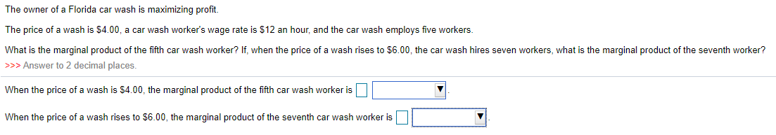 The owner of a Florida car wash is maximizing profit.
The price of a wash is $4.00, a car wash worker's wage rate is $12 an hour, and the car wash employs five workers.
What is the marginal product of the fifth car wash worker? If, when the price of a wash rises to $6.00, the car wash hires seven workers, what is the marginal product of the seventh worker?
>>> Answer to 2 decimal places.
When the price of a wash is $4.00, the marginal product of the fifth car wash worker is
When the price of a wash rises to $6.00, the marginal product of the seventh car wash worker is
