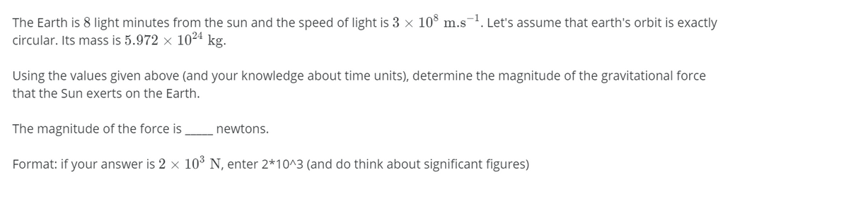 The Earth is 8 light minutes from the sun and the speed of light is 3 x 10° m.s. Let's assume that earth's orbit is exactly
circular. Its mass is 5.972 × 1024 kg.
Using the values given above (and your knowledge about time units), determine the magnitude of the gravitational force
that the Sun exerts on the Earth.
The magnitude of the force is
newtons.
Format: if your answer is 2 × 10° N, enter 2*10^3 (and do think about significant figures)
