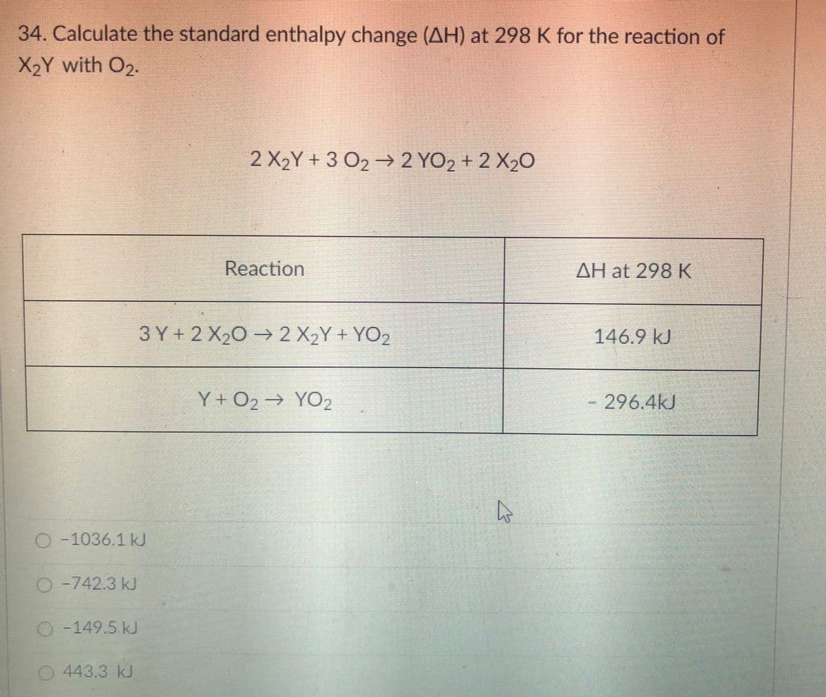 34. Calculate the standard enthalpy change (AH) at 298 K for the reaction of
X2Y with O2.
2 X2Y + 3 O2 → 2 YO2 + 2 X2O
Reaction
AH at 298 K
3 Y+ 2 X20 -2X2Y + YO2
146.9 kJ
Y + O2→ YO2
296.4kJ
O -1036.1 k
O -742.3 kJ
O -149.5 kJ
443.3 kJ

